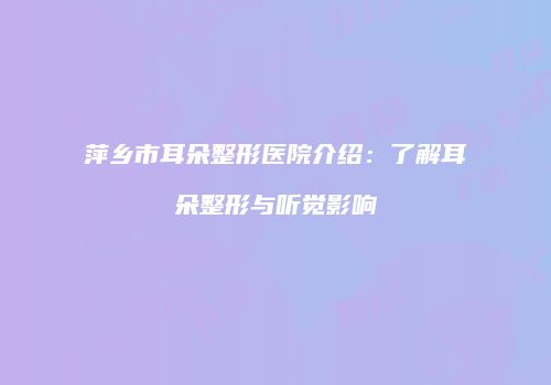 萍乡市耳朵整形医院介绍：了解耳朵整形与听觉影响