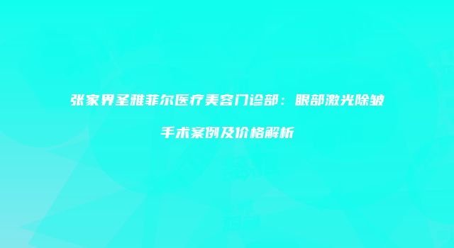 张家界圣雅菲尔医疗美容门诊部：眼部激光除皱手术案例及价格解析