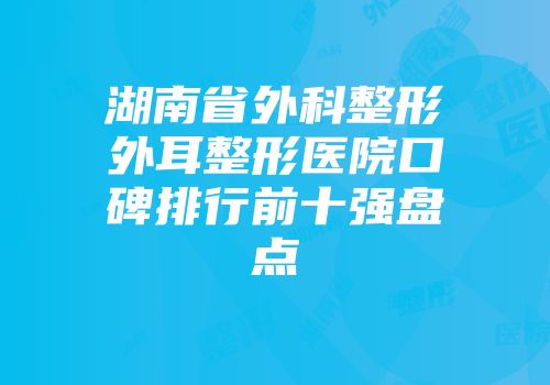 湖南省外科整形外耳整形医院口碑排行前十强盘点