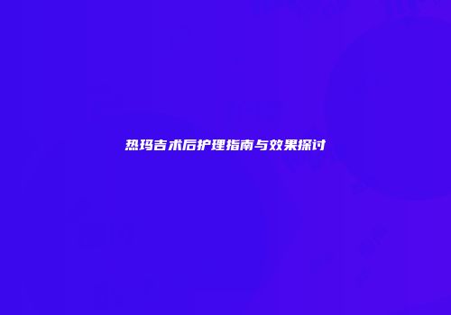热玛吉术后护理指南与效果探讨