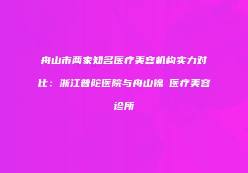 舟山市两家知名医疗美容机构实力对比：浙江普陀医院与舟山锦媄医疗美容诊所