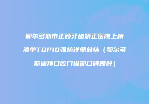 鄂尔多斯市正颌牙齿矫正医院上榜清单TOP10强榜详细总结（鄂尔多斯迪拜口腔门诊部口碑良好）