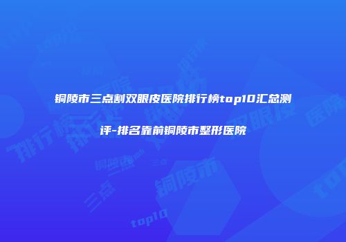 铜陵市三点割双眼皮医院排行榜top10汇总测评-排名靠前铜陵市整形医院