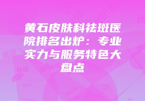 黄石皮肤科祛斑医院排名出炉：专业实力与服务特色大盘点
