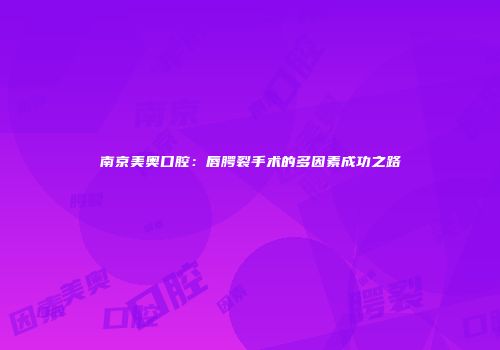 南京美奥口腔：唇腭裂手术的多因素成功之路