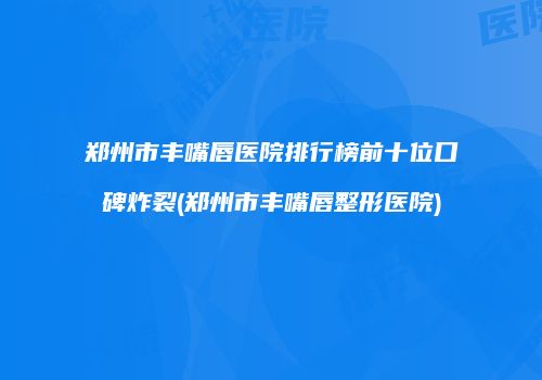 郑州市丰嘴唇医院排行榜前十位口碑炸裂(郑州市丰嘴唇整形医院)