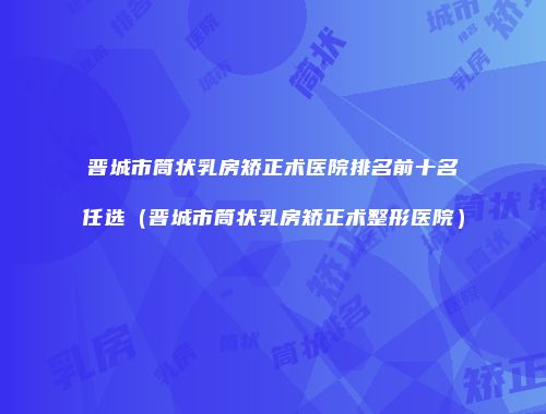 晋城市筒状乳房矫正术医院排名前十名任选（晋城市筒状乳房矫正术整形医院）