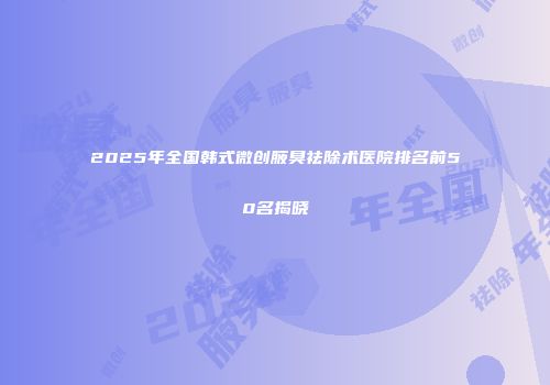 2025年全国韩式微创腋臭祛除术医院排名前50名揭晓