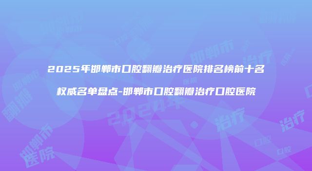 2025年邯郸市口腔翻瓣治疗医院排名榜前十名权威名单盘点-邯郸市口腔翻瓣治疗口腔医院