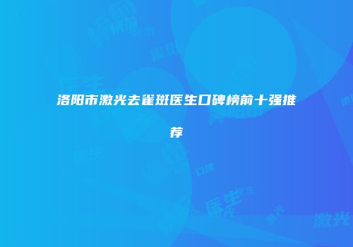 洛阳市激光去雀斑医生口碑榜前十强推荐