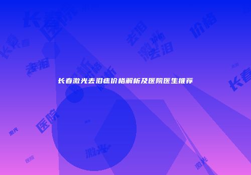 长春激光去泪痣价格解析及医院医生推荐