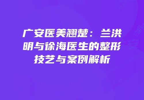 广安医美翘楚：兰洪明与徐海医生的整形技艺与案例解析
