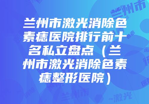 兰州市激光消除色素痣医院排行前十名私立盘点（兰州市激光消除色素痣整形医院）