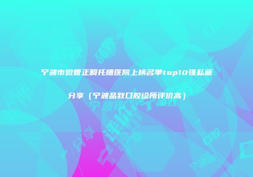 宁波市微管正畸托槽医院上榜名单top10强私藏分享（宁波品致口腔诊所评价高）