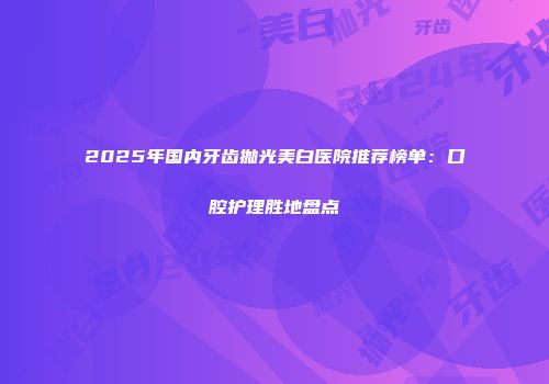2025年国内牙齿抛光美白医院推荐榜单：口腔护理胜地盘点