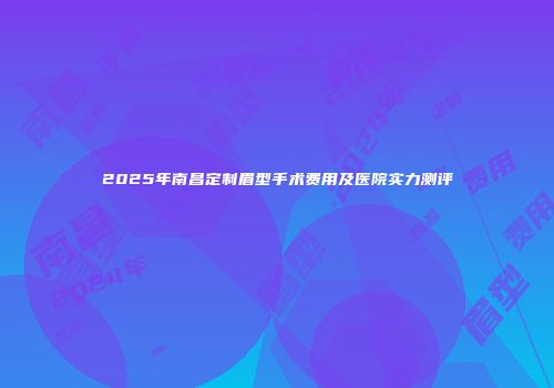 2025年南昌定制眉型手术费用及医院实力测评