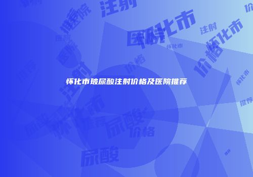 怀化市玻尿酸注射价格及医院推荐