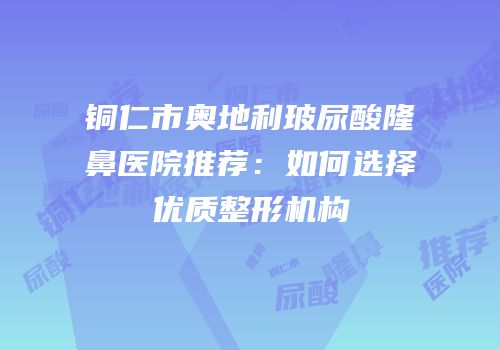 铜仁市奥地利玻尿酸隆鼻医院推荐：如何选择优质整形机构