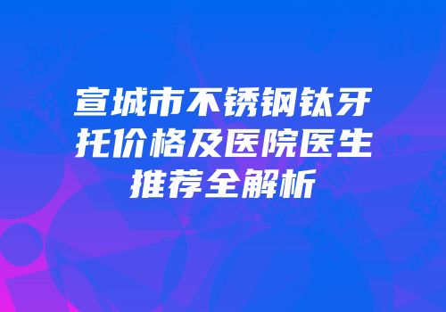 宣城市不锈钢钛牙托价格及医院医生推荐全解析