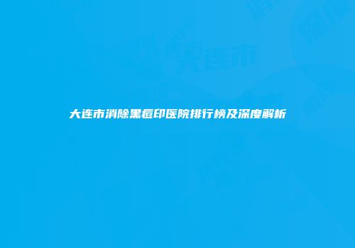 大连市消除黑痘印医院排行榜及深度解析