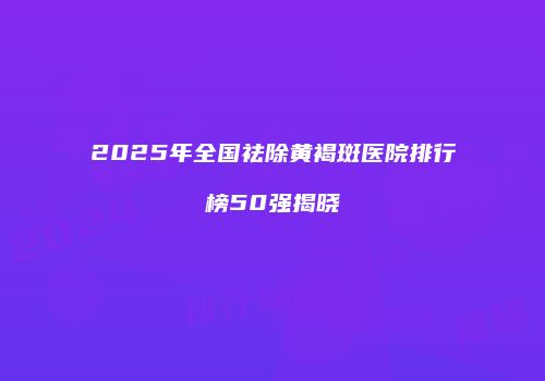 2025年全国祛除黄褐斑医院排行榜50强揭晓