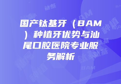 国产钛基牙（BAM）种植牙优势与汕尾口腔医院专业服务解析