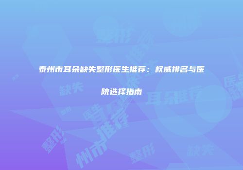 泰州市耳朵缺失整形医生推荐：权威排名与医院选择指南