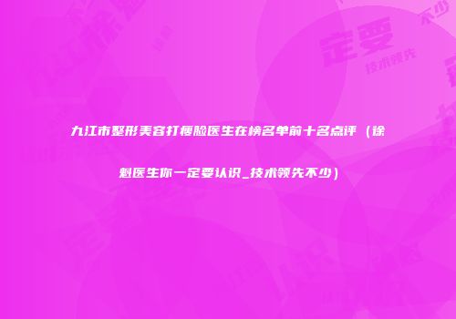 九江市整形美容打瘦脸医生在榜名单前十名点评（徐魁医生你一定要认识_技术领先不少）