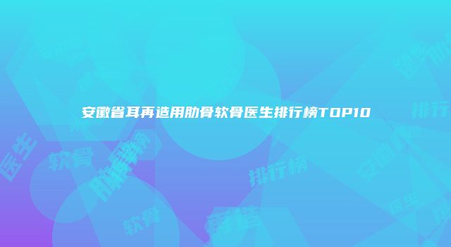 安徽省耳再造用肋骨软骨医生排行榜TOP10