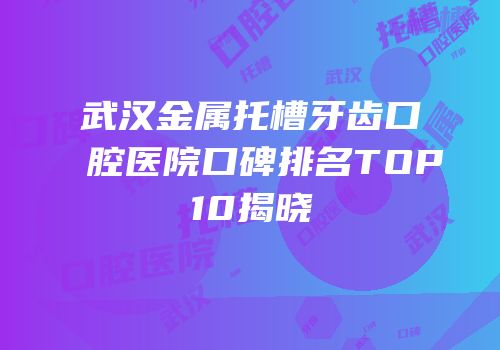 武汉金属托槽牙齿口腔医院口碑排名TOP10揭晓