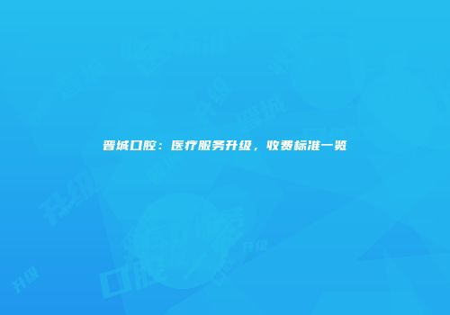 晋城口腔：医疗服务升级，收费标准一览