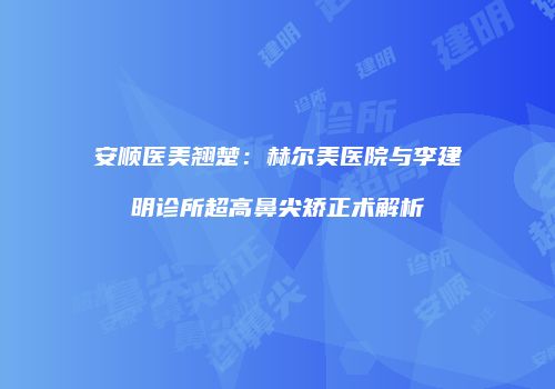 安顺医美翘楚：赫尔美医院与李建明诊所超高鼻尖矫正术解析