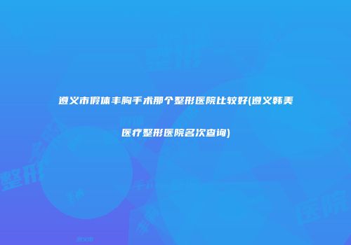 遵义市假体丰胸手术那个整形医院比较好(遵义韩美医疗整形医院名次查询)