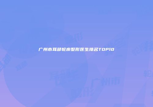 广州市耳部轮廓整形医生排名TOP10