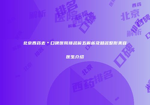 北京西药去＊口碑医院排名前五解析及知名整形美容医生介绍
