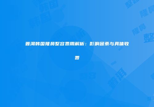 普洱韩国隆鼻整容费用解析：影响因素与具体收费