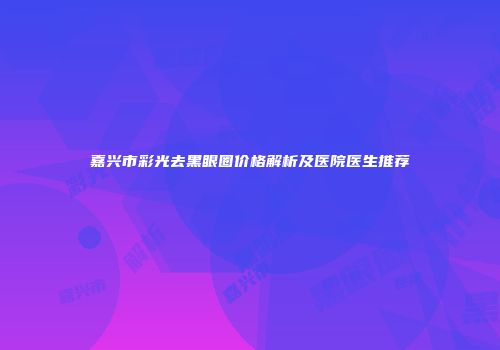 嘉兴市彩光去黑眼圈价格解析及医院医生推荐