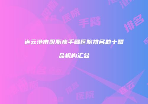 连云港市吸脂瘦手臂医院排名前十精品机构汇总
