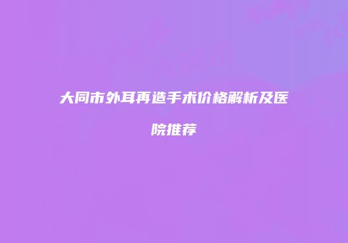 大同市外耳再造手术价格解析及医院推荐