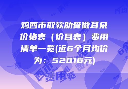 鸡西市取软肋骨做耳朵价格表（价目表）费用清单一览(近6个月均价为：52016元)