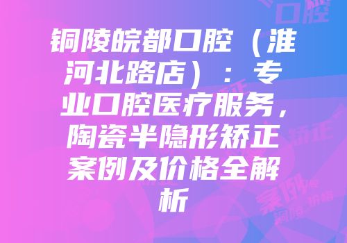 铜陵皖都口腔（淮河北路店）：专业口腔医疗服务，陶瓷半隐形矫正案例及价格全解析