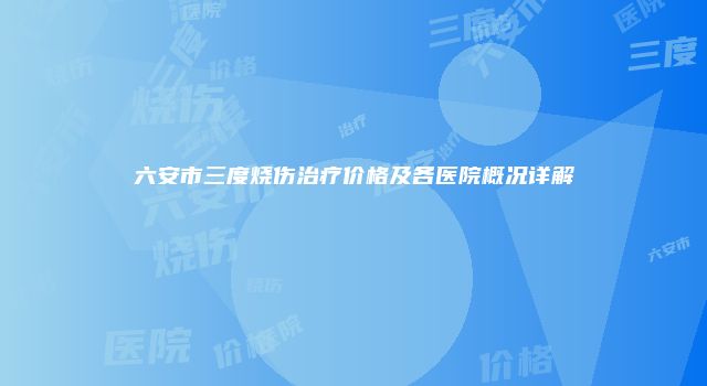 六安市三度烧伤治疗价格及各医院概况详解