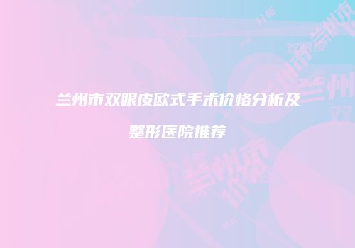 兰州市双眼皮欧式手术价格分析及整形医院推荐