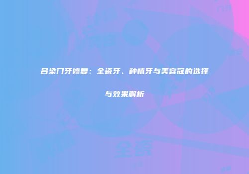 吕梁门牙修复：全瓷牙、种植牙与美容冠的选择与效果解析