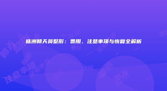 株洲朝天鼻整形：费用、注意事项与恢复全解析