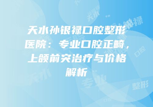 天水孙银禄口腔整形医院：专业口腔正畸，上颌前突治疗与价格解析