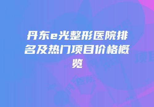丹东e光整形医院排名及热门项目价格概览