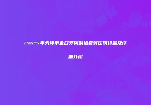 2025年天津市全口牙周刮治套餐医院排名及详细介绍