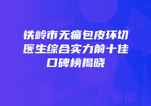 铁岭市无痛包皮环切医生综合实力前十佳口碑榜揭晓