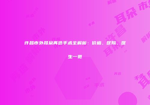 许昌市外耳朵再造手术全解析：价格、医院、医生一览